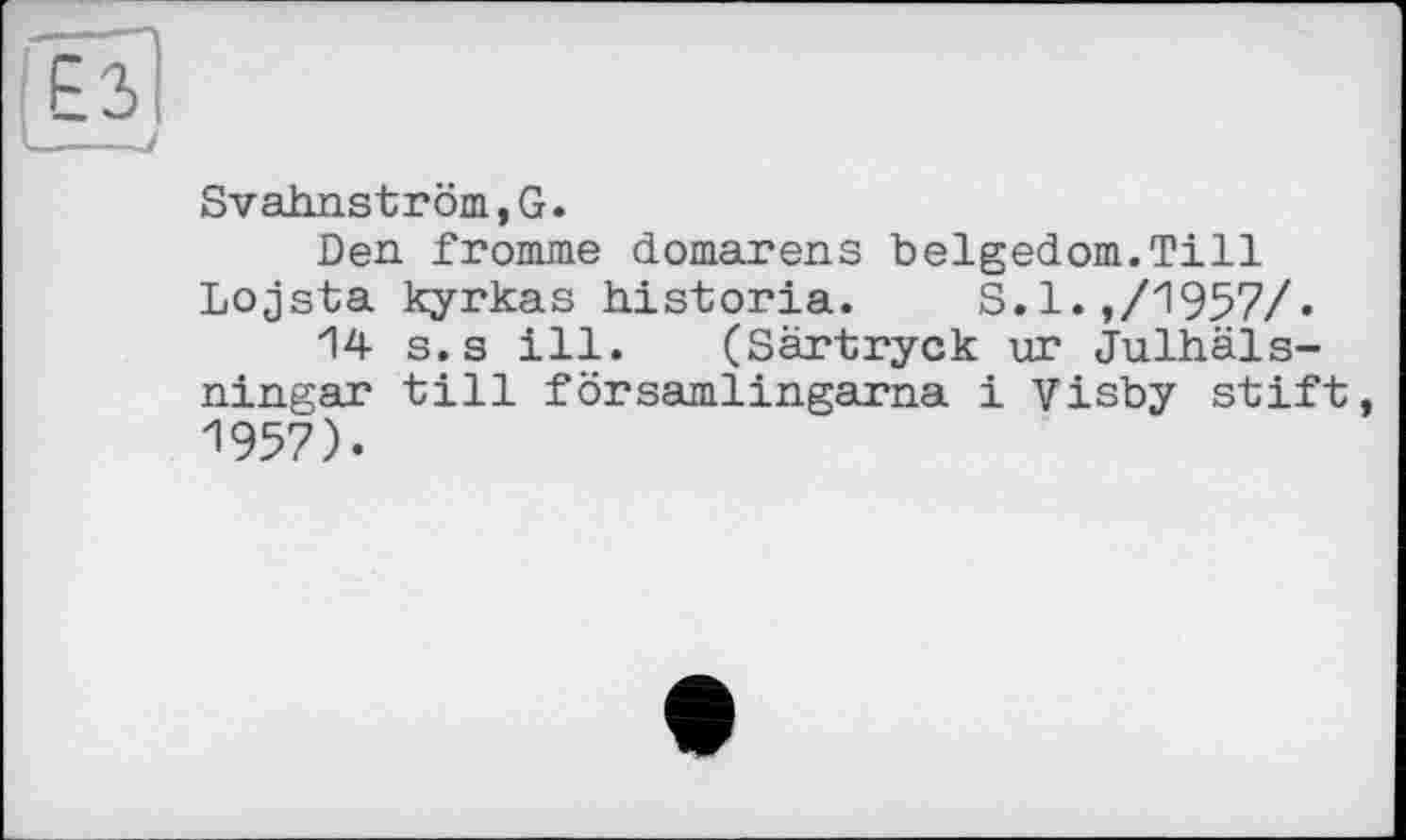 ﻿Es --7
Svahnström,G.
Den fromme domarens belgedom.Till Lojsta kyrkas historia. S.l.,/1957/•
14 s.s ill. (Särtryck ur Julhäls-ningar till församlingarna і Visby stift, 1957).